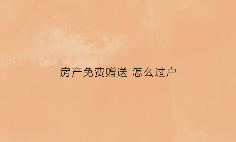 房产免费赠送怎么过户(房产免费赠与)